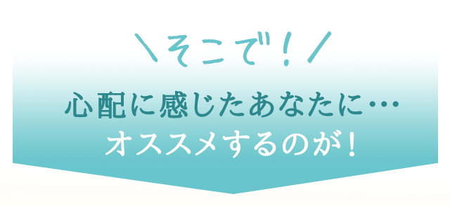 そこで！心配に感じたあなたに…オススメするのが！
