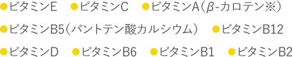 ビタミンE/ビタミンC/ビタミンA(βカロテン※)/ビタミンB5(パントテン酸カルシウム)/ビタミンB12/ビタミンD/ビタミンB6/ビタミンB1/ビタミンB2
