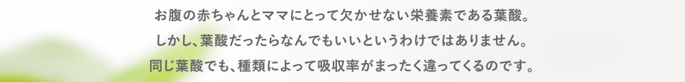 お腹の赤ちゃんとママにとって欠かせない栄養素である葉酸。
しかし、葉酸だったらなんでもいいというわけではありません。
同じ葉酸でも、種類によって吸収率がまったく違ってくるのです。