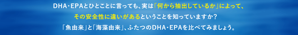 DHA/EPAとひとことに言っても、実は「何から抽出しているか」によって、
その安全性に違いがあるということを知っていますか?
「魚由来」と「海藻由来」、ふたつのDHA・EPAを比べてみましょう。