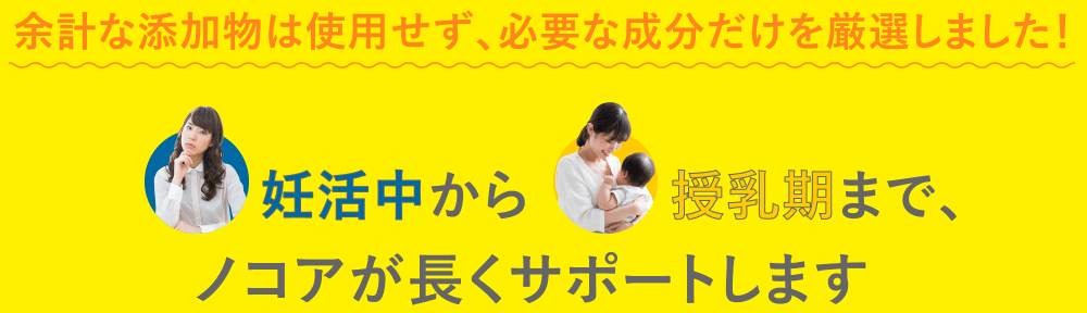 余計な添加物は使用せず、必要な成分だけを厳選しました!
妊活中から授乳期まで、ノコアが長くサポートします