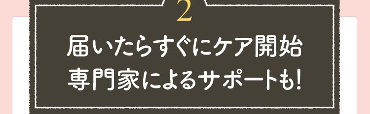 【2】届いたらすぐにケア開始 専門家によるサポートも！