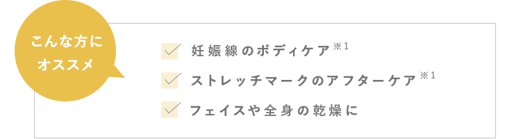 こんな方にオススメ　妊娠中のボディケア ※1　ストレッチマークのアフターケア ※1　くすみ・黒ずみのケア ※2