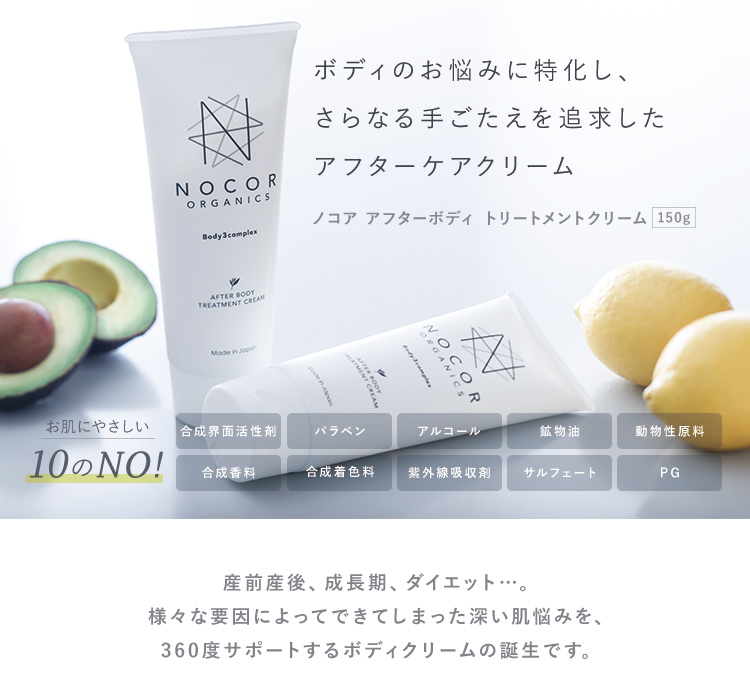 ボディのお悩みに特化し、さらなる手応えを追求したアフターケアリーム　ノコア アフターボディトリートメントクリーム 150g　お肌にやさしい10のNO!　合成界面活性剤　パラベン　アルコール　鉱物油　動物性原料　合成香料　合成着色料　紫外線吸収剤　サルフェート　PG