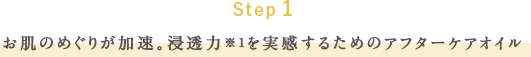 Step 1 お肌のめぐりが加速。浸透力※1を実感するためのアフターケアオイル