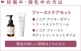 妊娠中・授乳中の方は　ファーストケアセット　ノコア アフターボディ
トリートメントクリーム、ノコア ファーストボディトリートメントオイル 　詳しい説明はこちら
