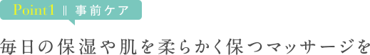 Point1 事前ケア　毎日の保湿や肌を柔らかく保つマッサージを