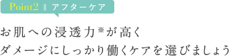Point2 アフターケア　お肌への浸透力※が高くダメージにしっかり働くケアを選びましょう