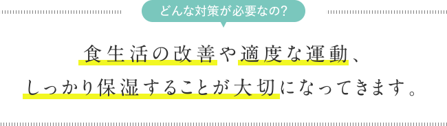 どんな対策が必要なの？　食生活の改善や適度な運動、しっかり保湿することが大切になってきます。