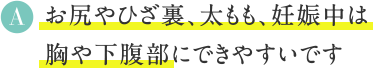 A お尻やひざ裏、太もも、妊娠中は
胸や下腹部にできやすいです