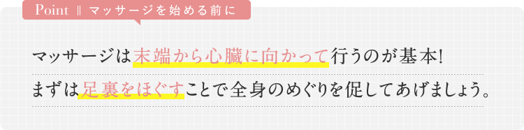 Point マッサージを始める前に　マッサージは末端から心臓に向かって行うのが基本！　まずは足裏をほぐすことで全身のめぐりを促してあげましょう。